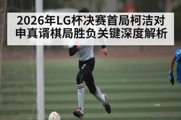 2026年LG杯决赛首局柯洁对申真谞棋局胜负关键深度解析