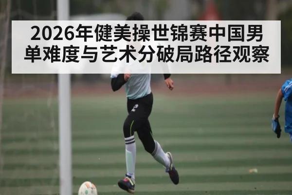2026年健美操世锦赛中国男单难度与艺术分破局路径观察